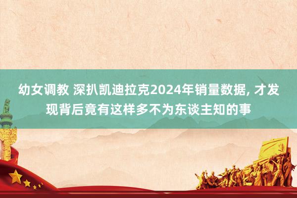 幼女调教 深扒凯迪拉克2024年销量数据， 才发现背后竟有这样多不为东谈主知的事