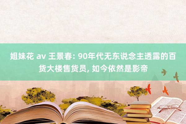 姐妹花 av 王景春: 90年代无东说念主透露的百货大楼售货员， 如今依然是影帝
