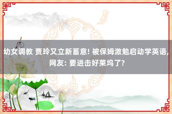 幼女调教 贾玲又立新蓄意! 被保姆激勉启动学英语， 网友: 要进击好莱坞了?