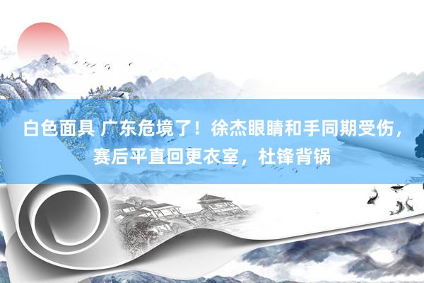 白色面具 广东危境了！徐杰眼睛和手同期受伤，赛后平直回更衣室，杜锋背锅