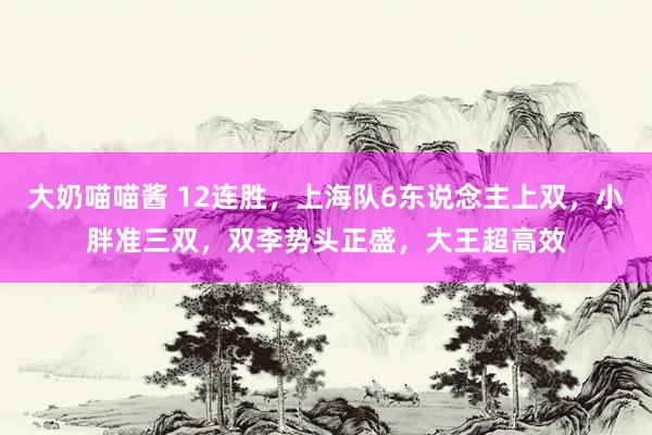 大奶喵喵酱 12连胜，上海队6东说念主上双，小胖准三双，双李势头正盛，大王超高效