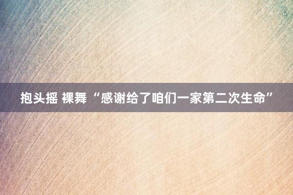 抱头摇 裸舞 “感谢给了咱们一家第二次生命”
