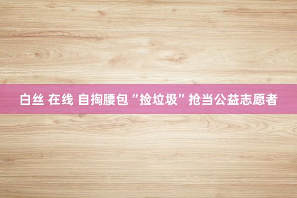 白丝 在线 自掏腰包“捡垃圾”抢当公益志愿者