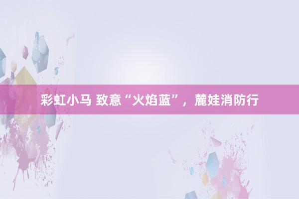 彩虹小马 致意“火焰蓝”，麓娃消防行
