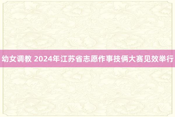 幼女调教 2024年江苏省志愿作事技俩大赛见效举行