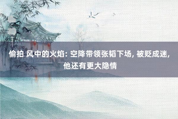 偷拍 风中的火焰: 空降带领张韬下场， 被贬成迷， 他还有更大隐情