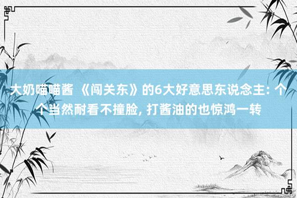大奶喵喵酱 《闯关东》的6大好意思东说念主: 个个当然耐看不撞脸， 打酱油的也惊鸿一转