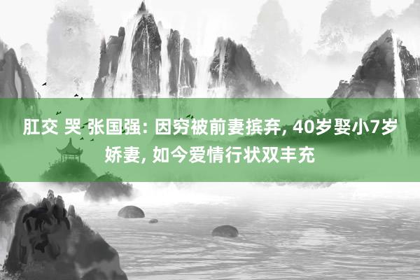 肛交 哭 张国强: 因穷被前妻摈弃， 40岁娶小7岁娇妻， 如今爱情行状双丰充