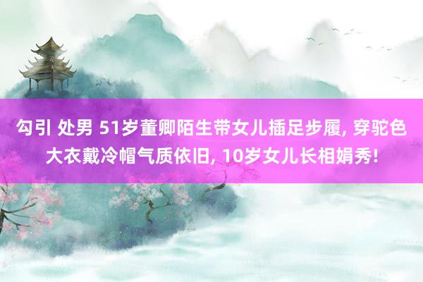 勾引 处男 51岁董卿陌生带女儿插足步履， 穿驼色大衣戴冷帽气质依旧， 10岁女儿长相娟秀!