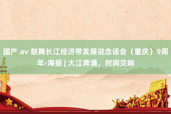 国产 av 鼓舞长江经济带发展说念话会（重庆）9周年·海报 | 大江奔涌，时间交响