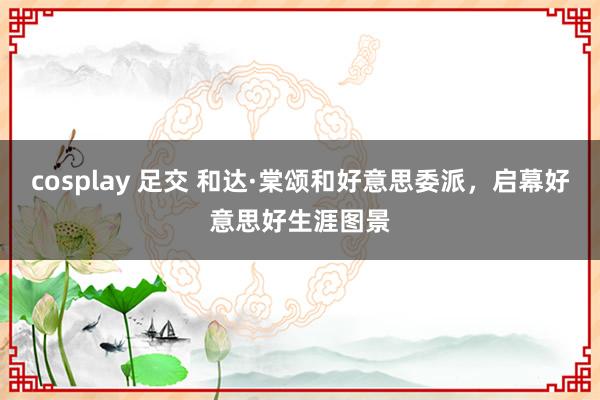 cosplay 足交 和达·棠颂和好意思委派，启幕好意思好生涯图景