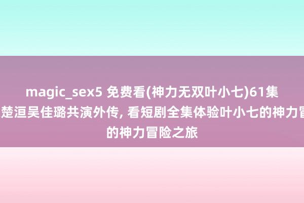 magic_sex5 免费看(神力无双叶小七)61集短剧， 陈楚洹吴佳璐共演外传， 看短剧全集体验叶小七的神力冒险之旅