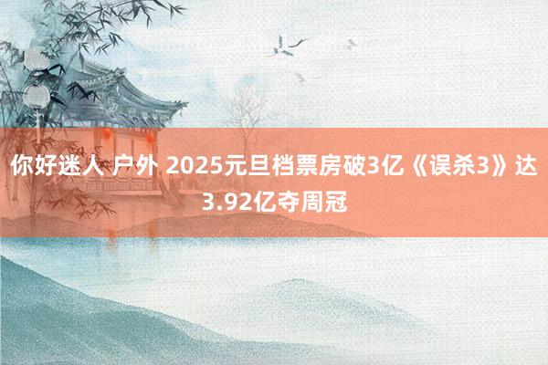 你好迷人 户外 2025元旦档票房破3亿《误杀3》达3.92亿夺周冠