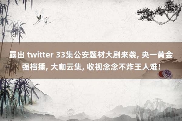 露出 twitter 33集公安题材大剧来袭， 央一黄金强档播， 大咖云集， 收视念念不炸王人难!