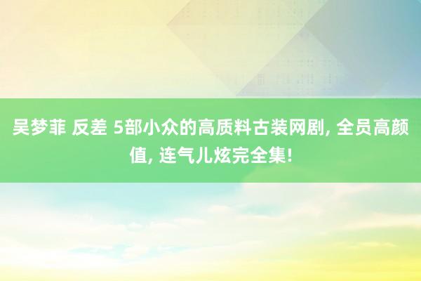 吴梦菲 反差 5部小众的高质料古装网剧， 全员高颜值， 连气儿炫完全集!