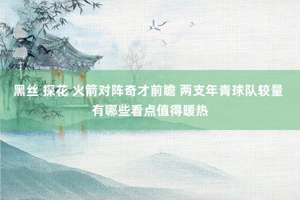 黑丝 探花 火箭对阵奇才前瞻 两支年青球队较量 有哪些看点值得暖热