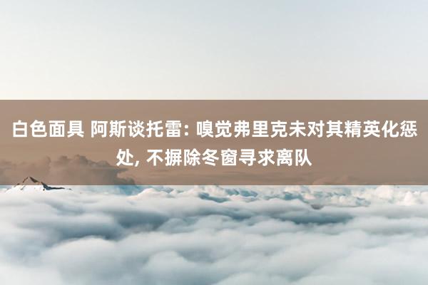 白色面具 阿斯谈托雷: 嗅觉弗里克未对其精英化惩处， 不摒除冬窗寻求离队