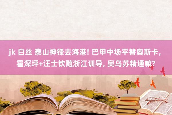 jk 白丝 泰山神锋去海港! 巴甲中场平替奥斯卡， 霍深坪+汪士钦随浙江训导， 奥乌苏精通嘛?