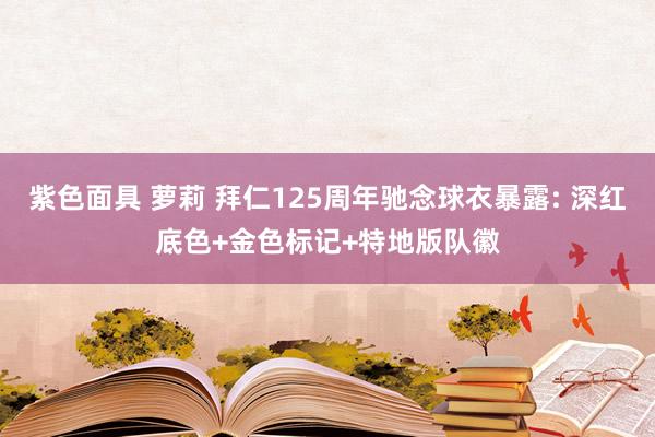 紫色面具 萝莉 拜仁125周年驰念球衣暴露: 深红底色+金色标记+特地版队徽