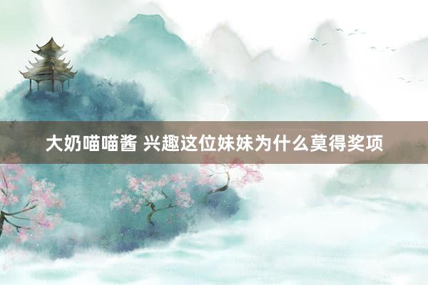 大奶喵喵酱 兴趣这位妹妹为什么莫得奖项