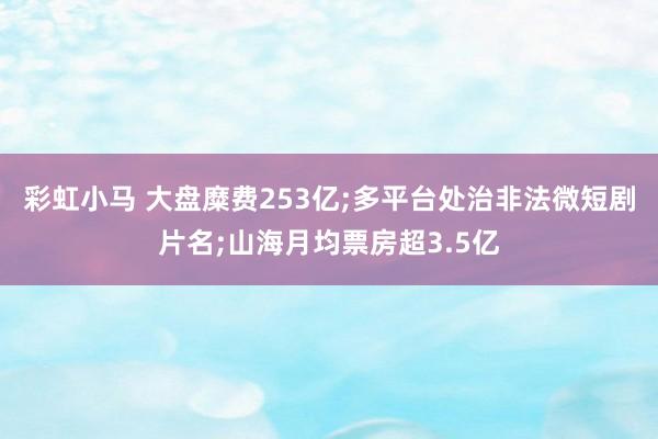 彩虹小马 大盘糜费253亿;多平台处治非法微短剧片名;山海月均票房超3.5亿