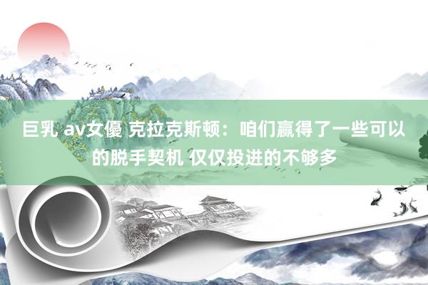 巨乳 av女優 克拉克斯顿：咱们赢得了一些可以的脱手契机 仅仅投进的不够多