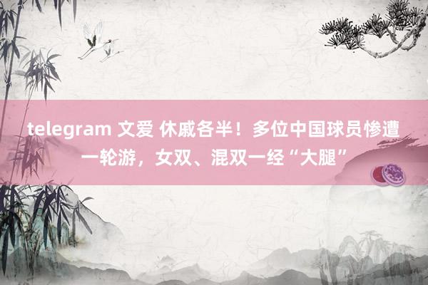 telegram 文爱 休戚各半！多位中国球员惨遭一轮游，女双、混双一经“大腿”