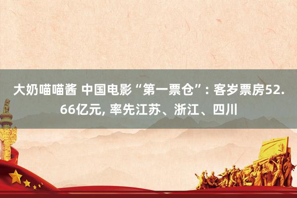 大奶喵喵酱 中国电影“第一票仓”: 客岁票房52.66亿元， 率先江苏、浙江、四川