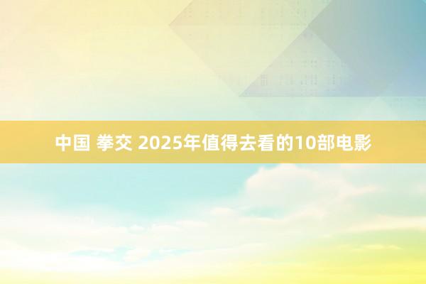 中国 拳交 2025年值得去看的10部电影