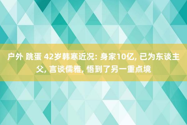 户外 跳蛋 42岁韩寒近况: 身家10亿， 已为东谈主父， 言谈儒雅， 悟到了另一重点境