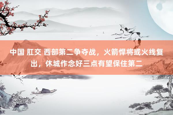 中国 肛交 西部第二争夺战，火箭悍将或火线复出，休城作念好三点有望保住第二