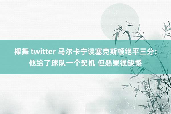 裸舞 twitter 马尔卡宁谈塞克斯顿绝平三分：他给了球队一个契机 但恶果很缺憾