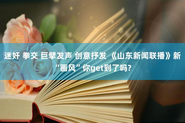 迷奸 拳交 巨擘发声 创意抒发 《山东新闻联播》新“画风”你get到了吗?