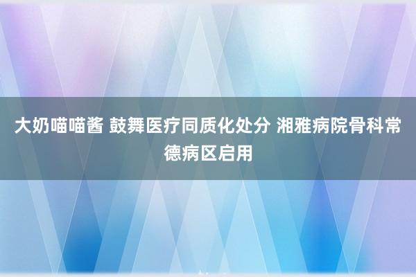 大奶喵喵酱 鼓舞医疗同质化处分 湘雅病院骨科常德病区启用