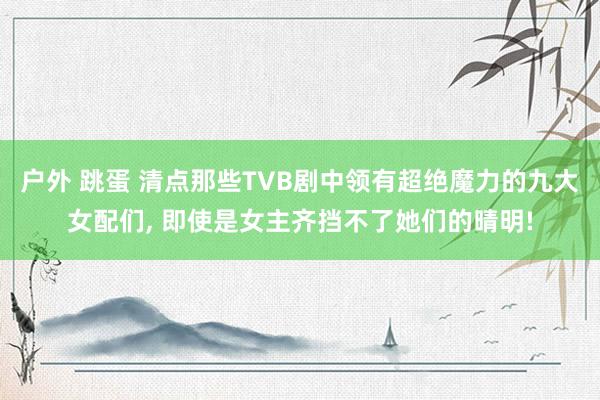 户外 跳蛋 清点那些TVB剧中领有超绝魔力的九大女配们， 即使是女主齐挡不了她们的晴明!