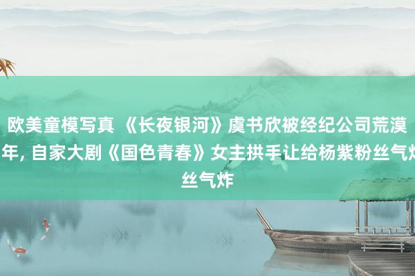 欧美童模写真 《长夜银河》虞书欣被经纪公司荒漠7年， 自家大剧《国色青春》女主拱手让给杨紫粉丝气炸