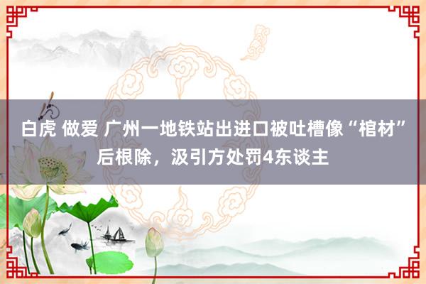 白虎 做爱 广州一地铁站出进口被吐槽像“棺材”后根除，汲引方处罚4东谈主