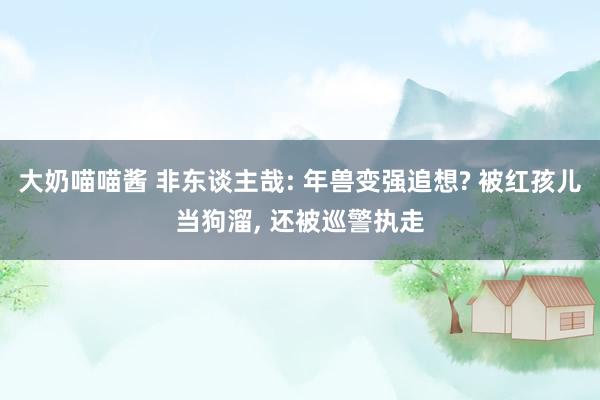 大奶喵喵酱 非东谈主哉: 年兽变强追想? 被红孩儿当狗溜， 还被巡警执走