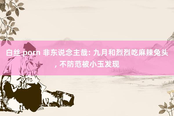 白丝 porn 非东说念主哉: 九月和烈烈吃麻辣兔头， 不防范被小玉发现