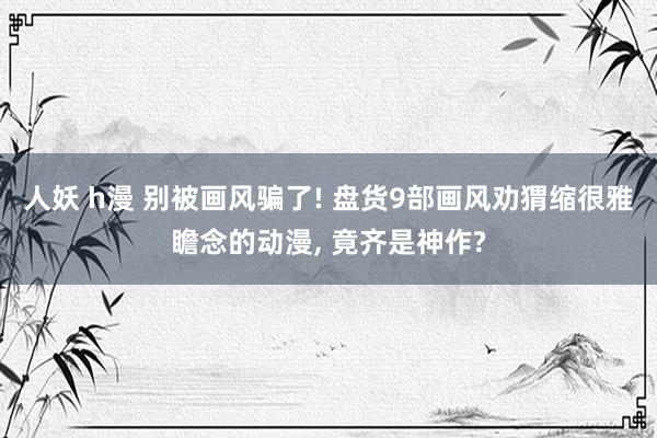 人妖 h漫 别被画风骗了! 盘货9部画风劝猬缩很雅瞻念的动漫， 竟齐是神作?