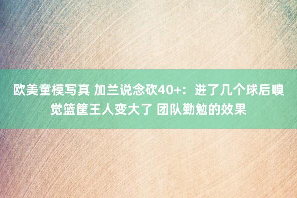 欧美童模写真 加兰说念砍40+：进了几个球后嗅觉篮筐王人变大了 团队勤勉的效果
