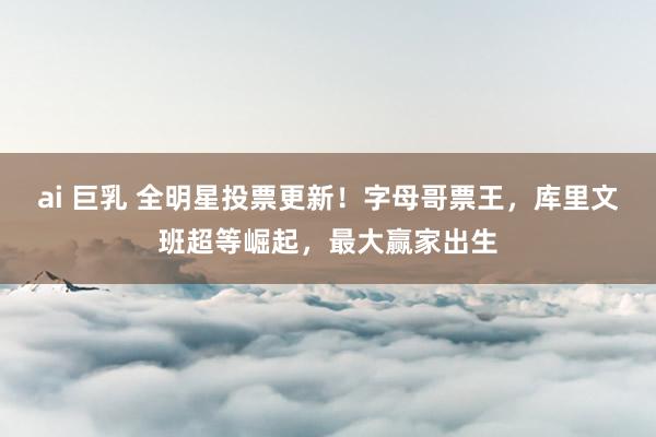 ai 巨乳 全明星投票更新！字母哥票王，库里文班超等崛起，最大赢家出生