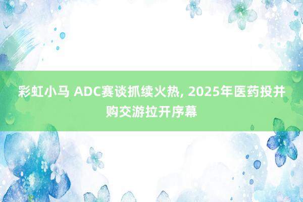 彩虹小马 ADC赛谈抓续火热， 2025年医药投并购交游拉开序幕