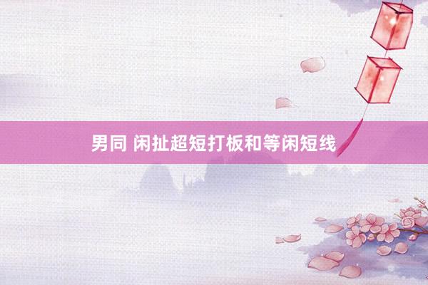 男同 闲扯超短打板和等闲短线