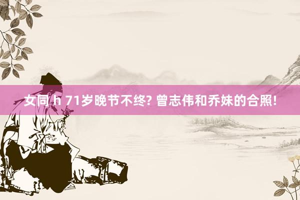 女同 h 71岁晚节不终? 曾志伟和乔妹的合照!