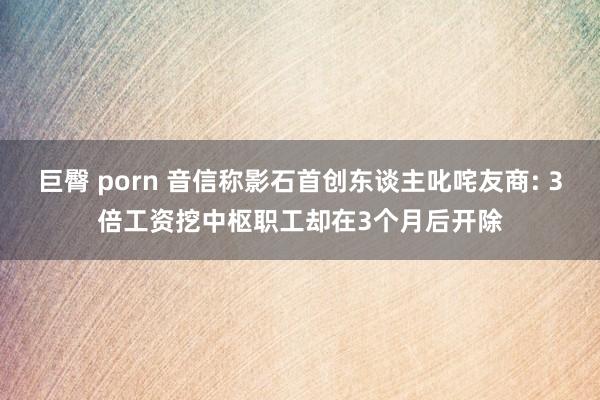 巨臀 porn 音信称影石首创东谈主叱咤友商: 3倍工资挖中枢职工却在3个月后开除