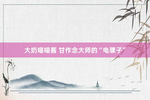 大奶喵喵酱 甘作念大师的“电骡子”