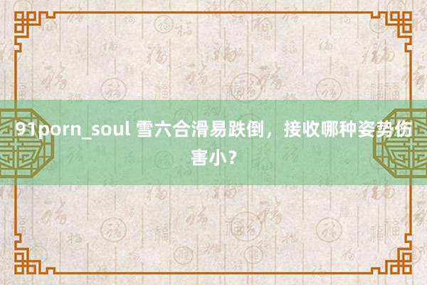 91porn_soul 雪六合滑易跌倒，接收哪种姿势伤害小？