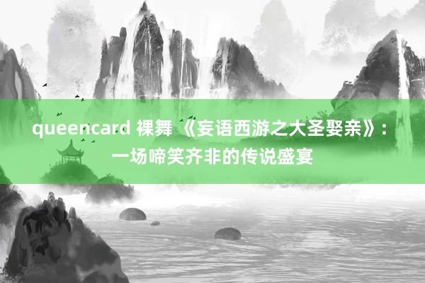 queencard 裸舞 《妄语西游之大圣娶亲》: 一场啼笑齐非的传说盛宴