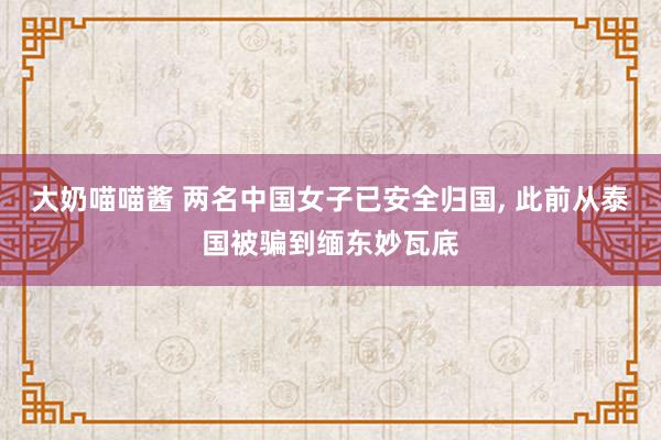大奶喵喵酱 两名中国女子已安全归国， 此前从泰国被骗到缅东妙瓦底